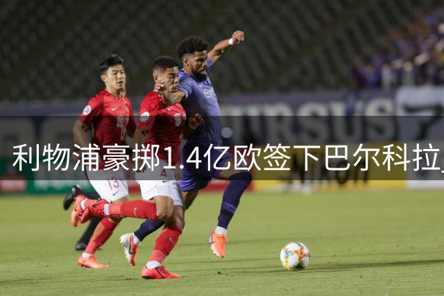 利物浦豪掷1.4亿欧签下巴尔科拉 边路引援重磅落定