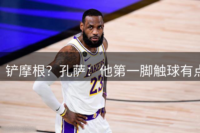铲摩根？孔萨：他第一脚触球有点大，既然决定要铲就拼尽全力