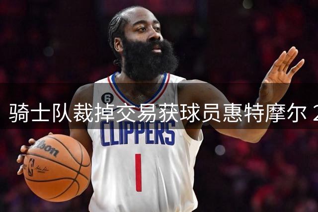 骑士队裁掉交易获球员惠特摩尔 23年20号秀离队
